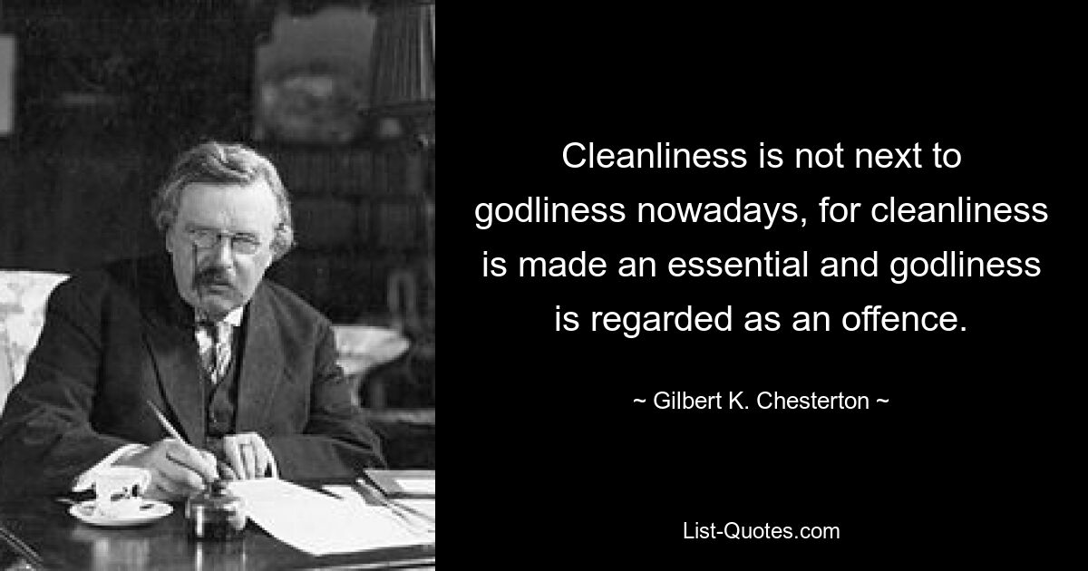 Cleanliness is not next to godliness nowadays, for cleanliness is made an essential and godliness is regarded as an offence. — © Gilbert K. Chesterton