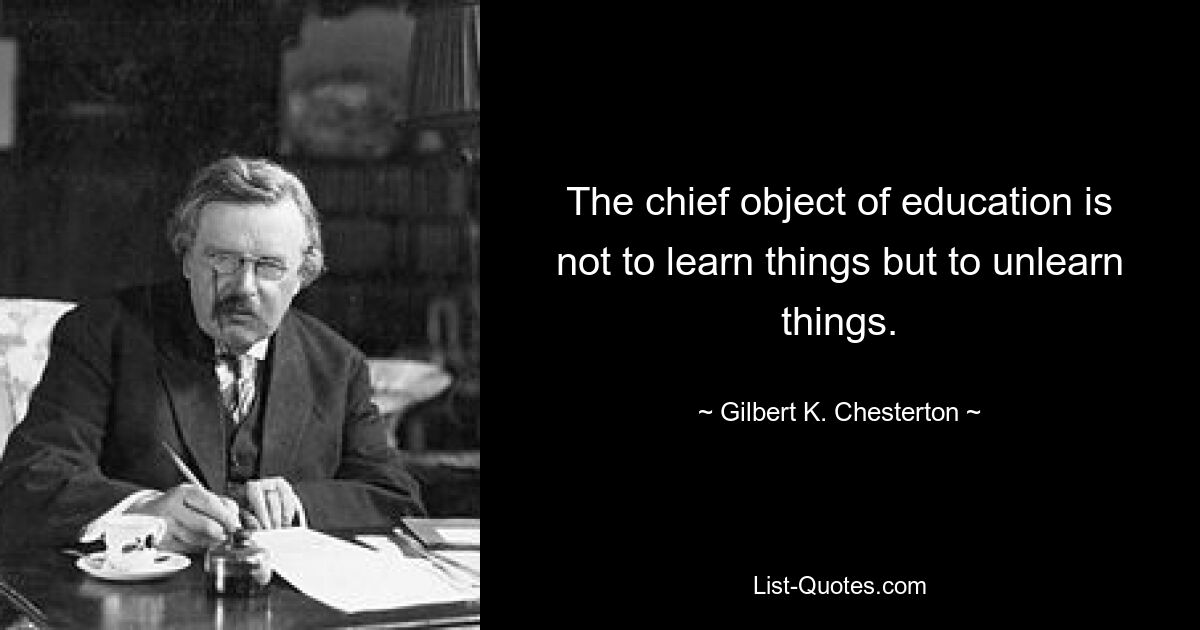 The chief object of education is not to learn things but to unlearn things. — © Gilbert K. Chesterton