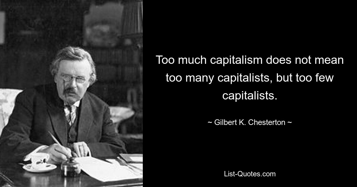 Too much capitalism does not mean too many capitalists, but too few capitalists. — © Gilbert K. Chesterton