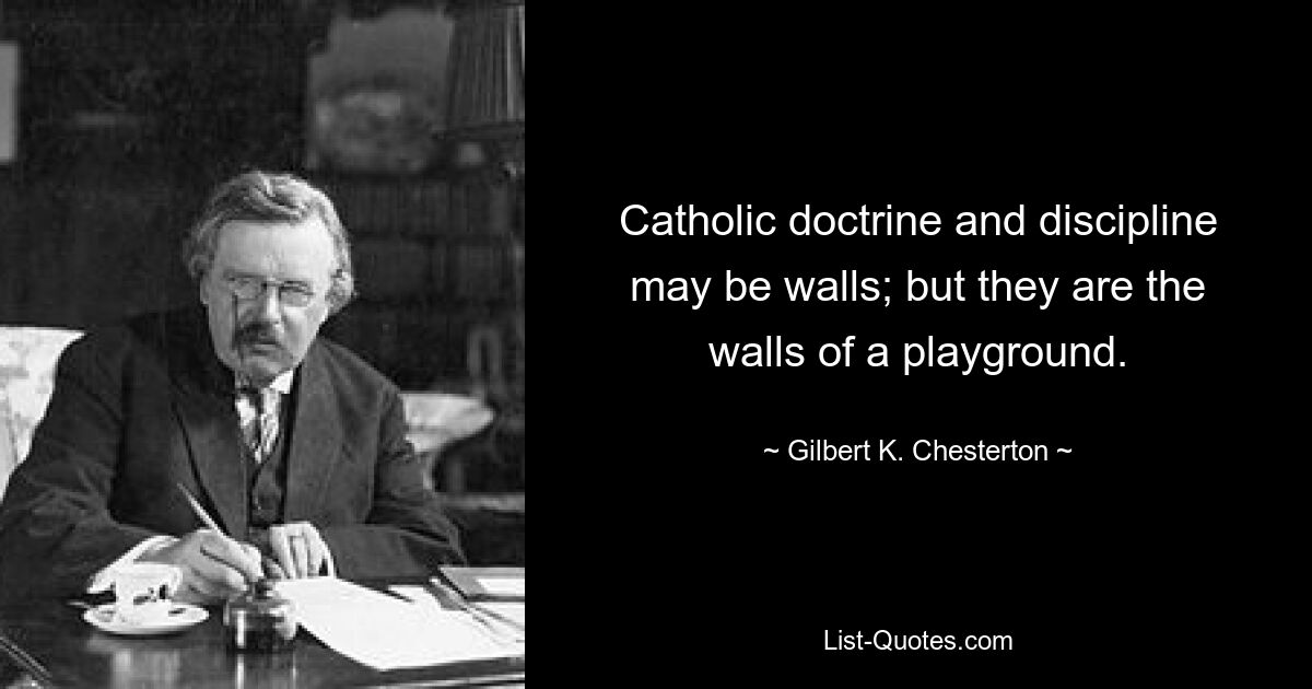 Catholic doctrine and discipline may be walls; but they are the walls of a playground. — © Gilbert K. Chesterton