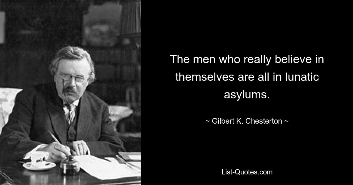 The men who really believe in themselves are all in lunatic asylums. — © Gilbert K. Chesterton