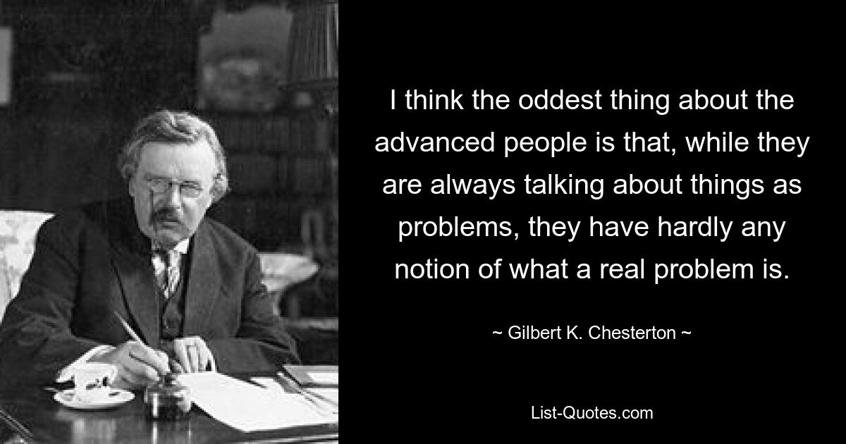 I think the oddest thing about the advanced people is that, while they are always talking about things as problems, they have hardly any notion of what a real problem is. — © Gilbert K. Chesterton