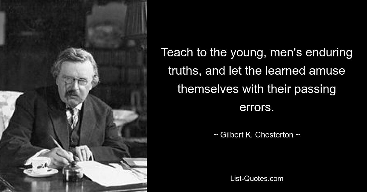 Teach to the young, men's enduring truths, and let the learned amuse themselves with their passing errors. — © Gilbert K. Chesterton