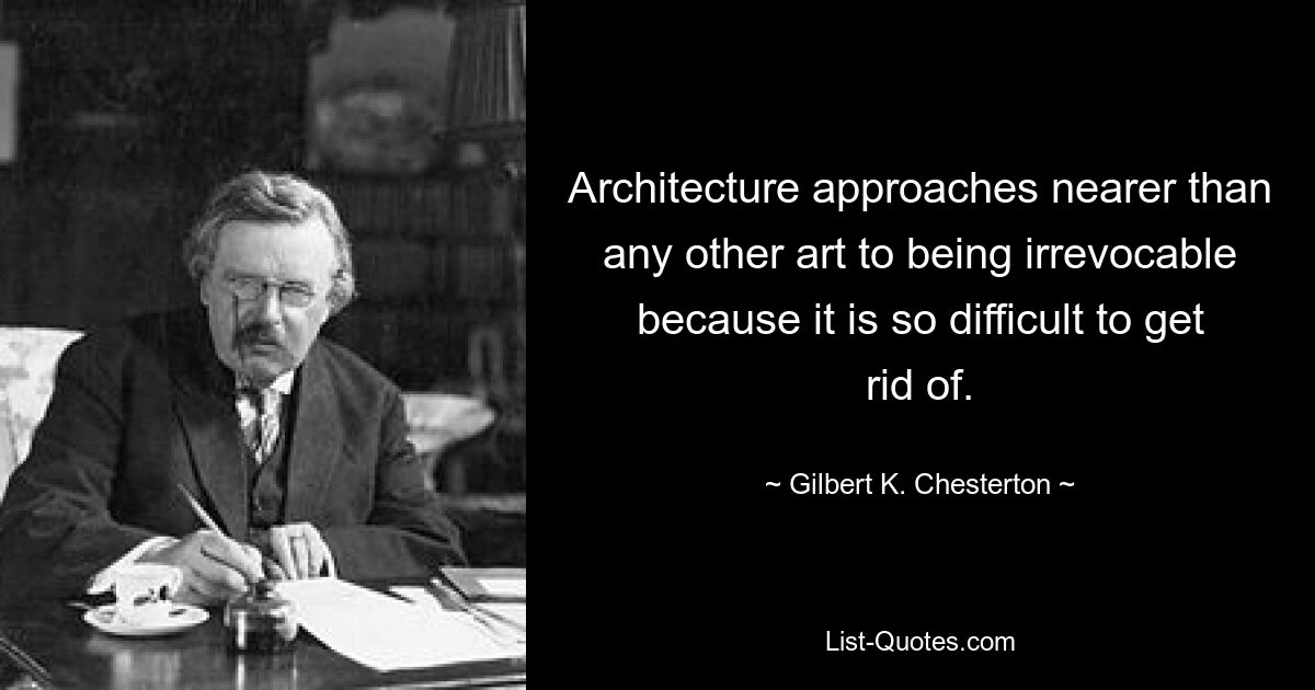 Architecture approaches nearer than any other art to being irrevocable because it is so difficult to get rid of. — © Gilbert K. Chesterton