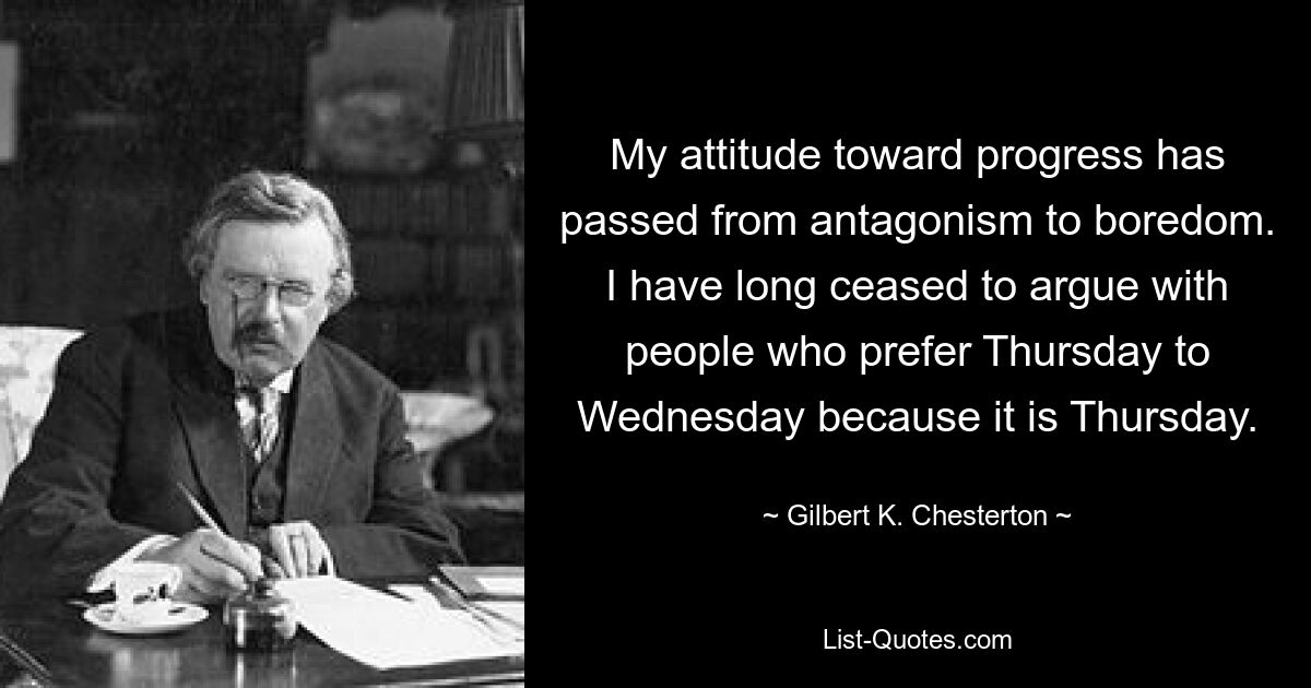 My attitude toward progress has passed from antagonism to boredom. I have long ceased to argue with people who prefer Thursday to Wednesday because it is Thursday. — © Gilbert K. Chesterton