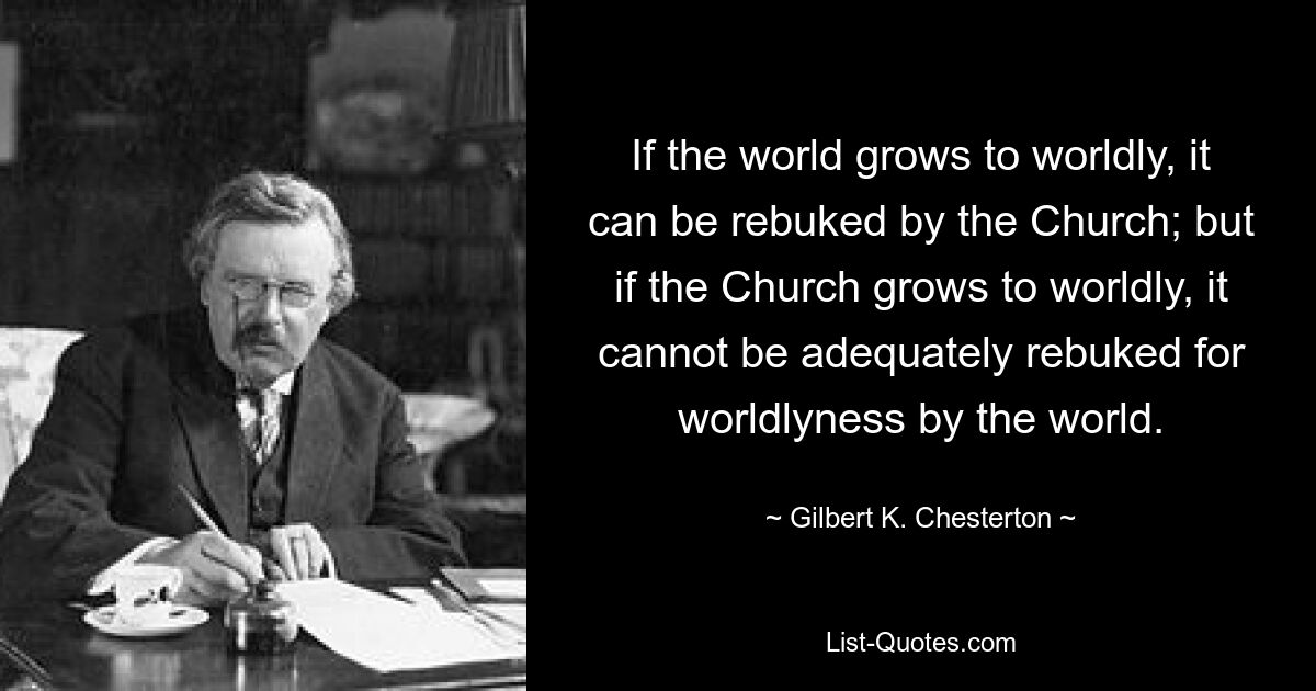 If the world grows to worldly, it can be rebuked by the Church; but if the Church grows to worldly, it cannot be adequately rebuked for worldlyness by the world. — © Gilbert K. Chesterton