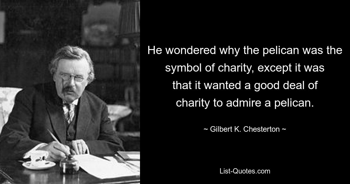 He wondered why the pelican was the symbol of charity, except it was that it wanted a good deal of charity to admire a pelican. — © Gilbert K. Chesterton