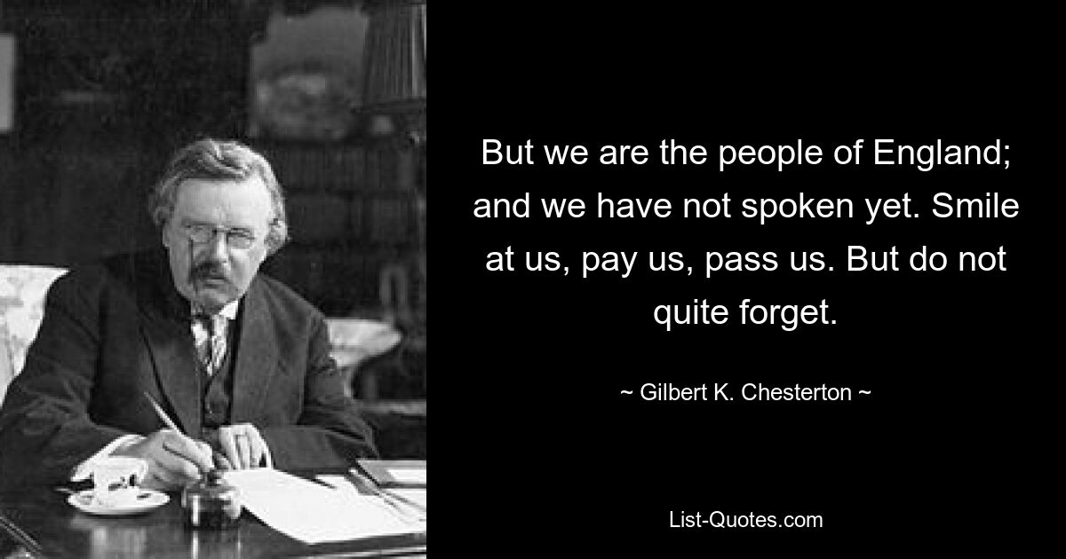 But we are the people of England; and we have not spoken yet. Smile at us, pay us, pass us. But do not quite forget. — © Gilbert K. Chesterton