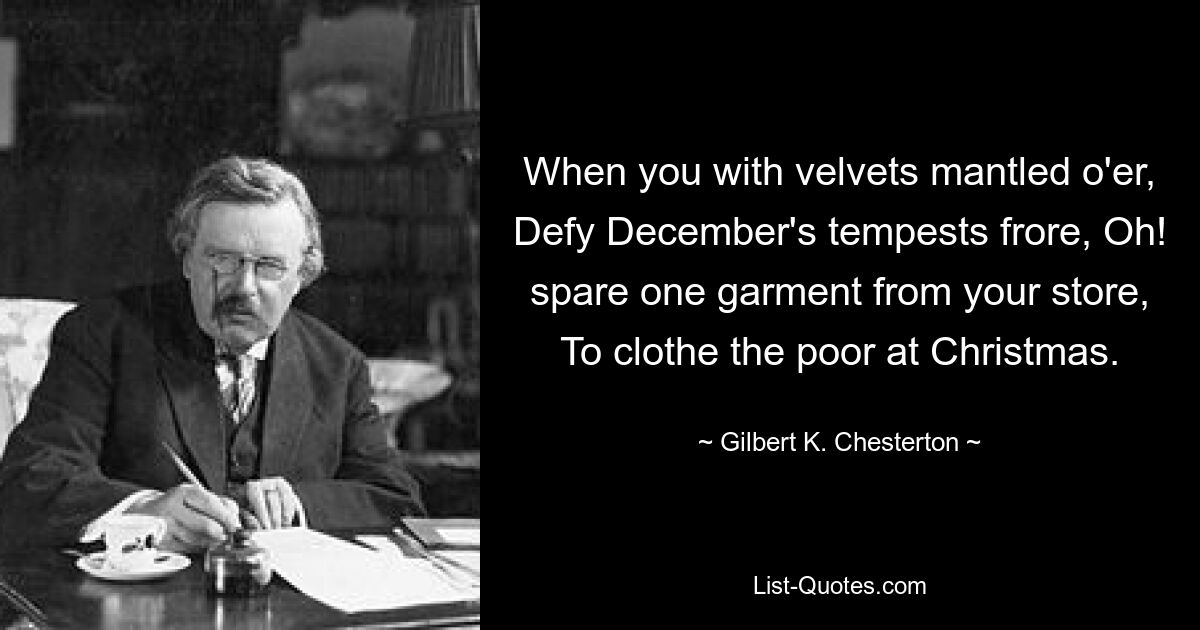 When you with velvets mantled o'er, Defy December's tempests frore, Oh! spare one garment from your store, To clothe the poor at Christmas. — © Gilbert K. Chesterton