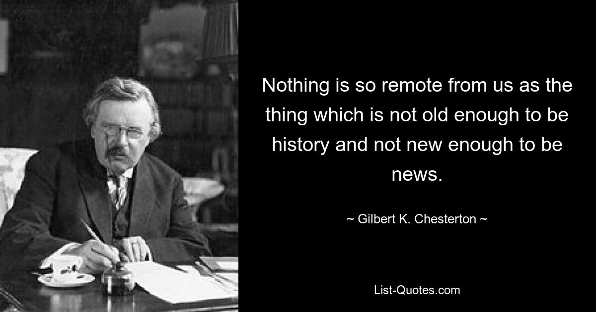 Nothing is so remote from us as the thing which is not old enough to be history and not new enough to be news. — © Gilbert K. Chesterton