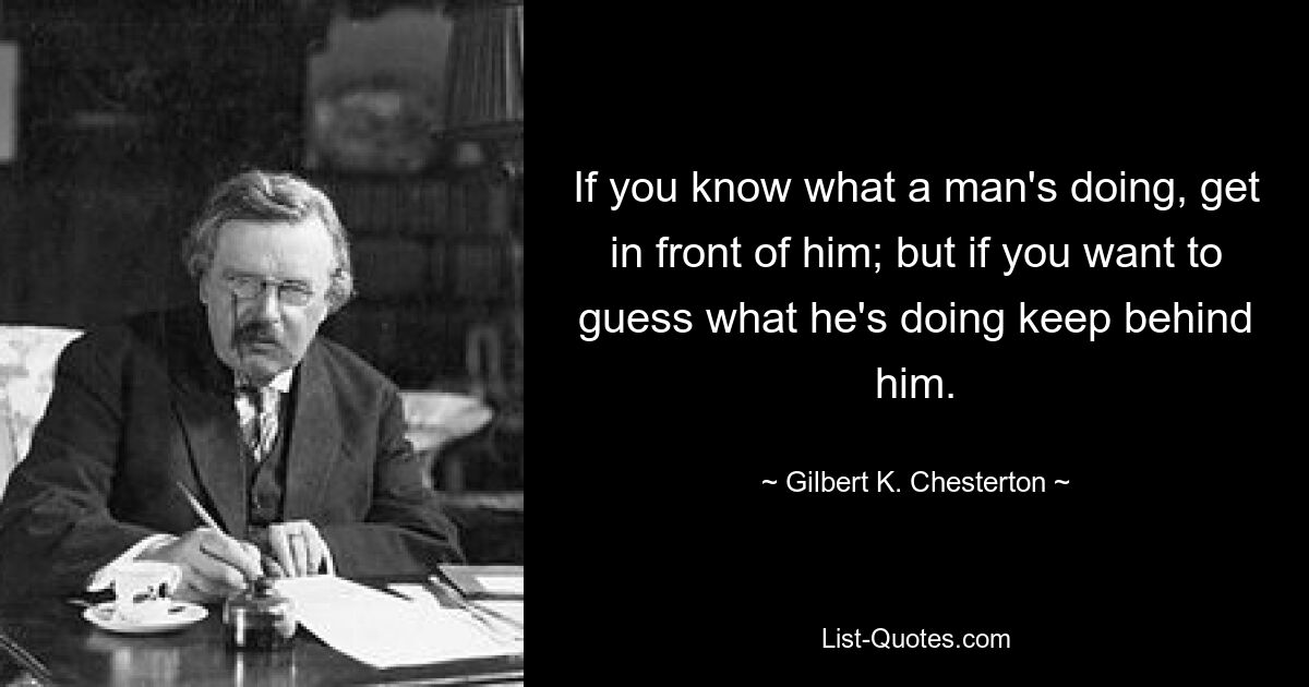 If you know what a man's doing, get in front of him; but if you want to guess what he's doing keep behind him. — © Gilbert K. Chesterton