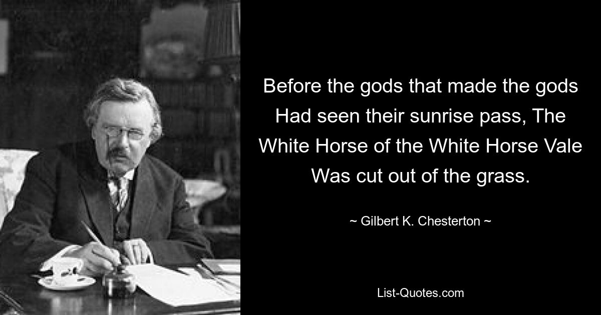 Before the gods that made the gods Had seen their sunrise pass, The White Horse of the White Horse Vale Was cut out of the grass. — © Gilbert K. Chesterton