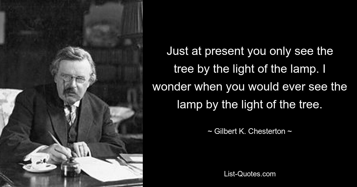 Just at present you only see the tree by the light of the lamp. I wonder when you would ever see the lamp by the light of the tree. — © Gilbert K. Chesterton