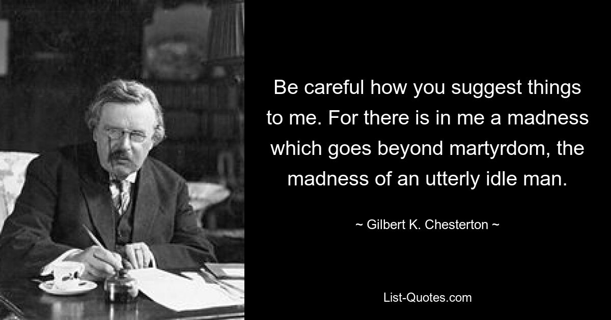 Be careful how you suggest things to me. For there is in me a madness which goes beyond martyrdom, the madness of an utterly idle man. — © Gilbert K. Chesterton