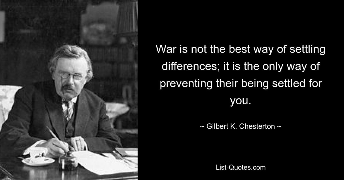 War is not the best way of settling differences; it is the only way of preventing their being settled for you. — © Gilbert K. Chesterton