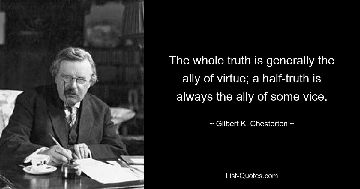 The whole truth is generally the ally of virtue; a half-truth is always the ally of some vice. — © Gilbert K. Chesterton