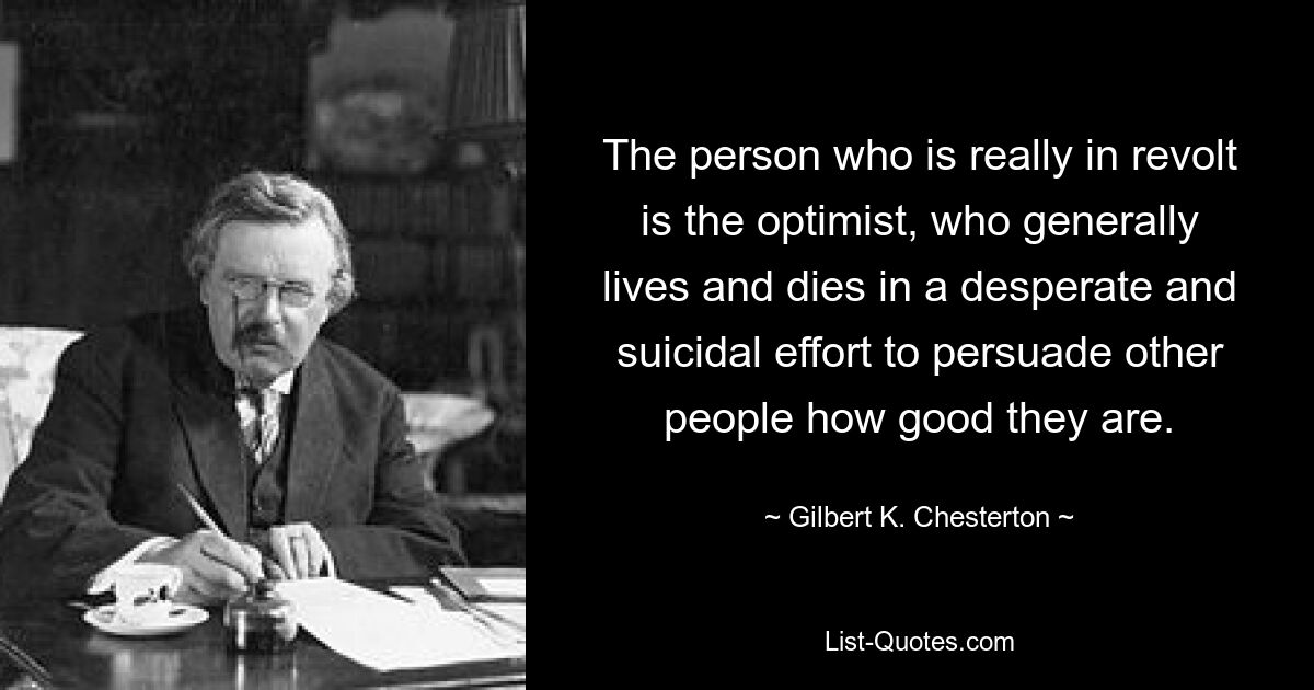 The person who is really in revolt is the optimist, who generally lives and dies in a desperate and suicidal effort to persuade other people how good they are. — © Gilbert K. Chesterton