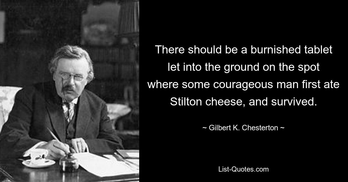 There should be a burnished tablet let into the ground on the spot where some courageous man first ate Stilton cheese, and survived. — © Gilbert K. Chesterton