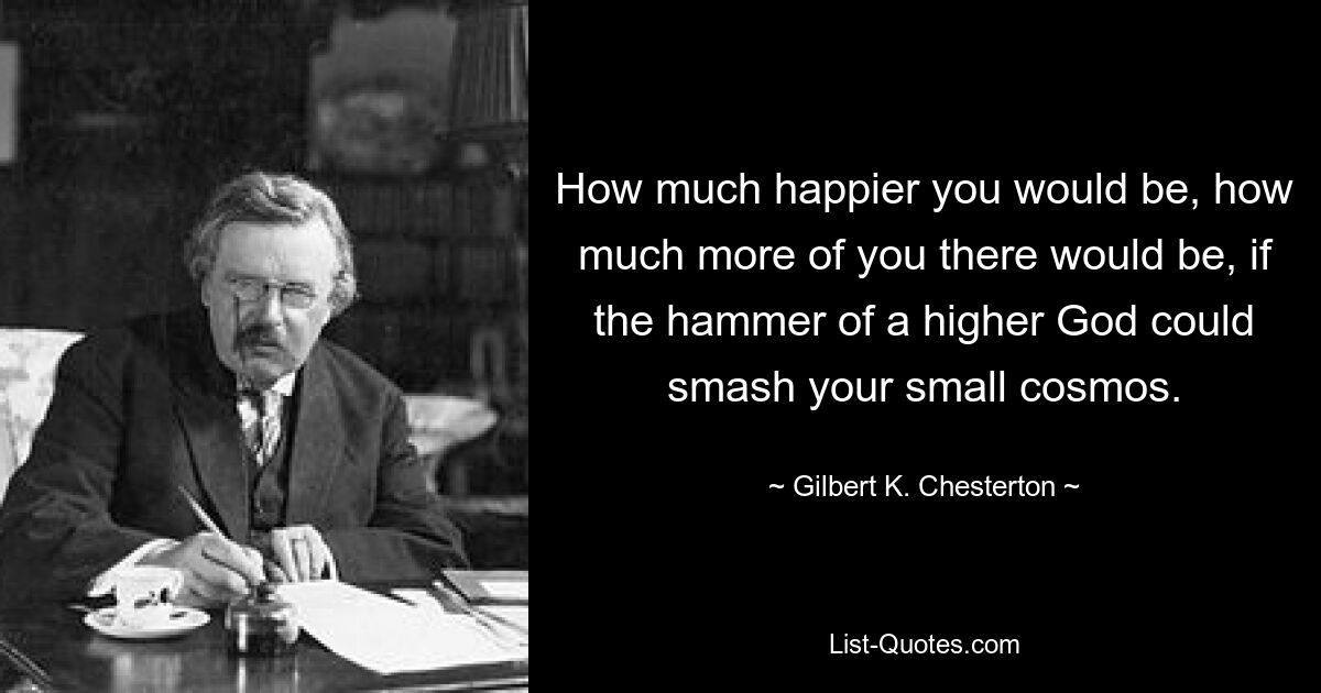 How much happier you would be, how much more of you there would be, if the hammer of a higher God could smash your small cosmos. — © Gilbert K. Chesterton