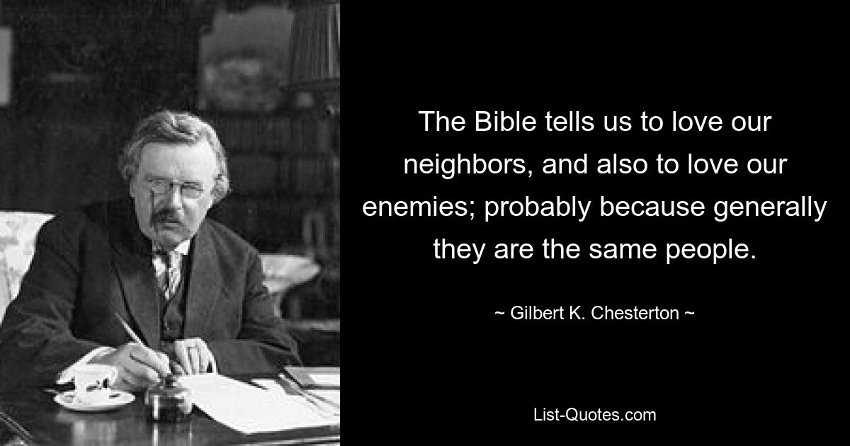 The Bible tells us to love our neighbors, and also to love our enemies; probably because generally they are the same people. — © Gilbert K. Chesterton