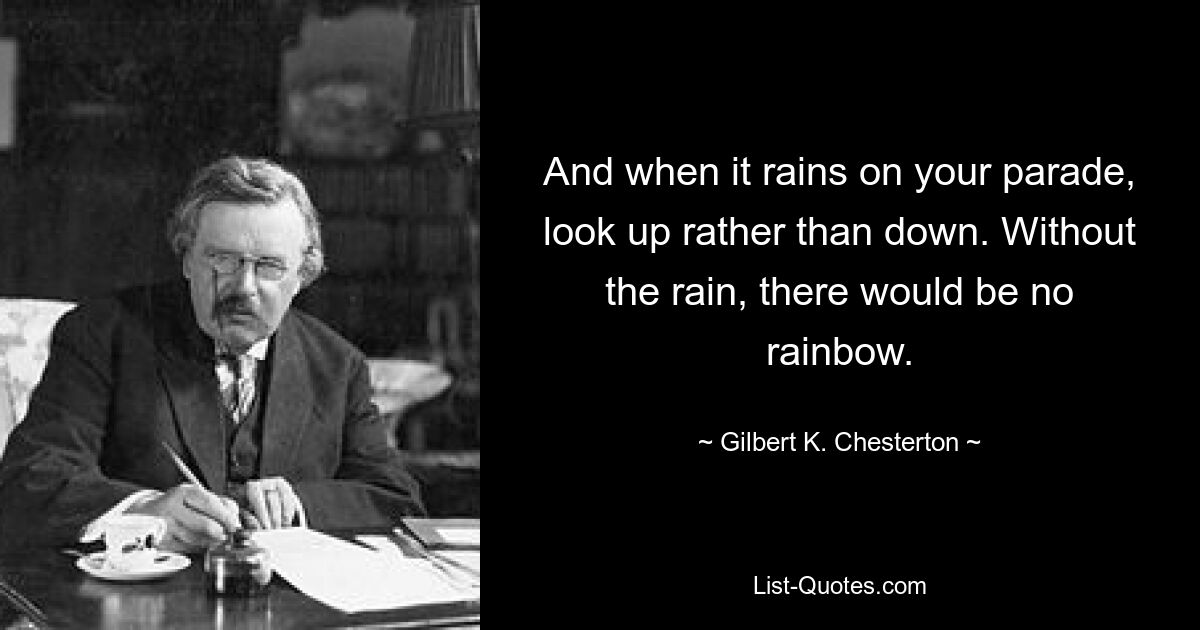 And when it rains on your parade, look up rather than down. Without the rain, there would be no rainbow. — © Gilbert K. Chesterton