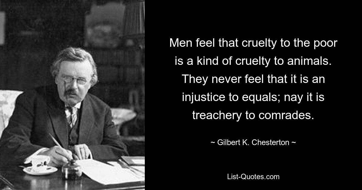 Men feel that cruelty to the poor is a kind of cruelty to animals. They never feel that it is an injustice to equals; nay it is treachery to comrades. — © Gilbert K. Chesterton