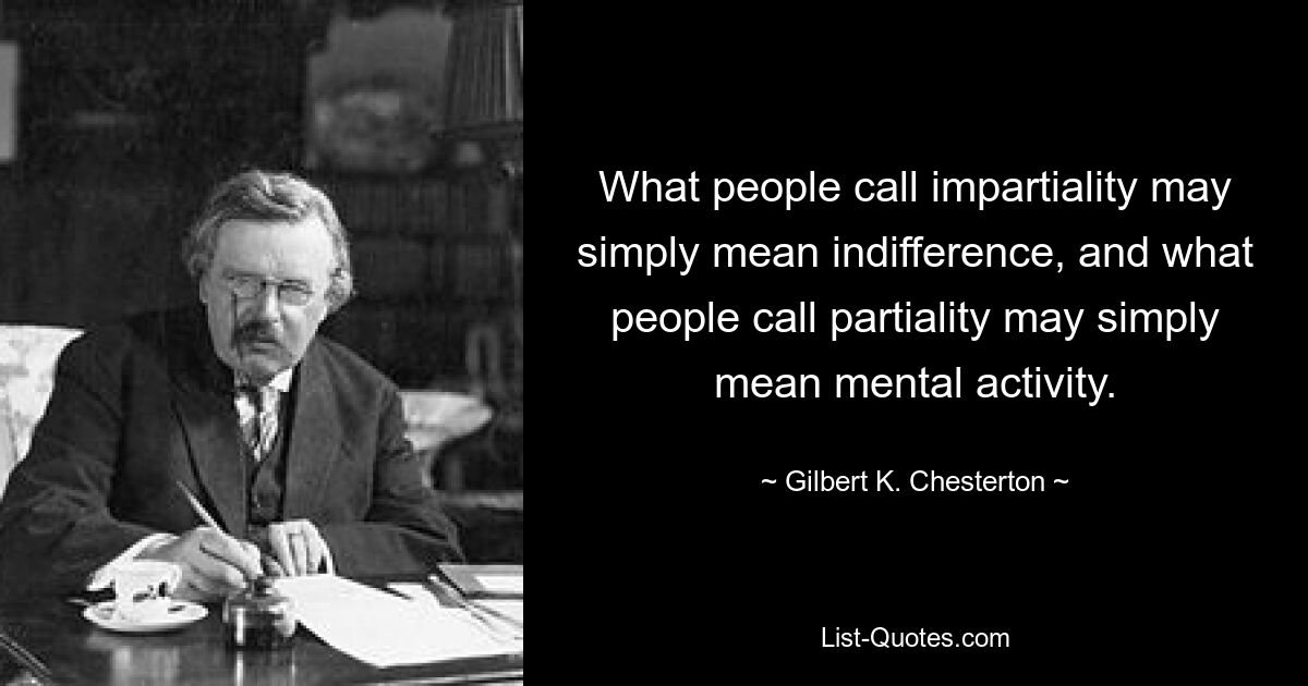 What people call impartiality may simply mean indifference, and what people call partiality may simply mean mental activity. — © Gilbert K. Chesterton