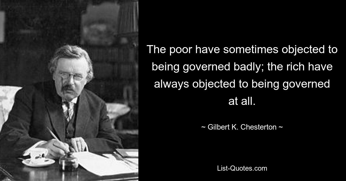 The poor have sometimes objected to being governed badly; the rich have always objected to being governed at all. — © Gilbert K. Chesterton