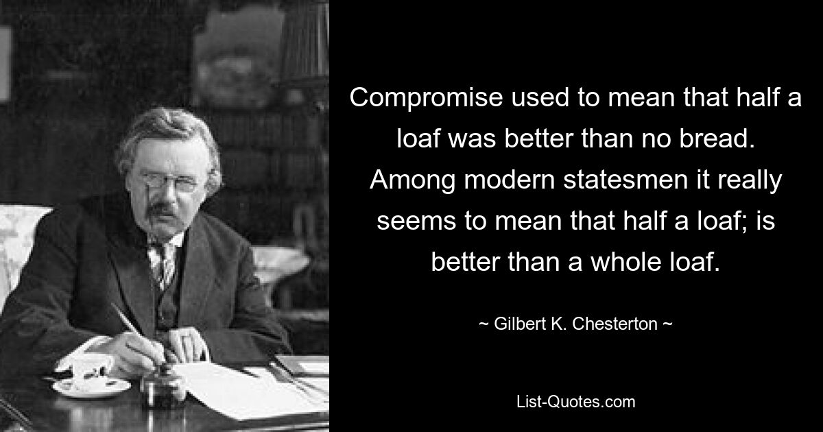 Compromise used to mean that half a loaf was better than no bread. Among modern statesmen it really seems to mean that half a loaf; is better than a whole loaf. — © Gilbert K. Chesterton