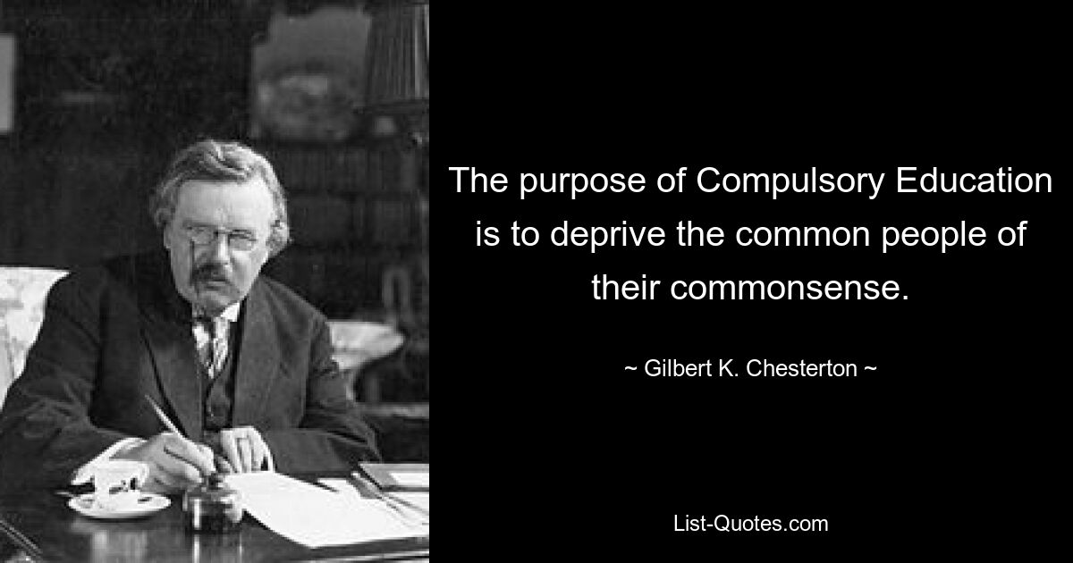 The purpose of Compulsory Education is to deprive the common people of their commonsense. — © Gilbert K. Chesterton