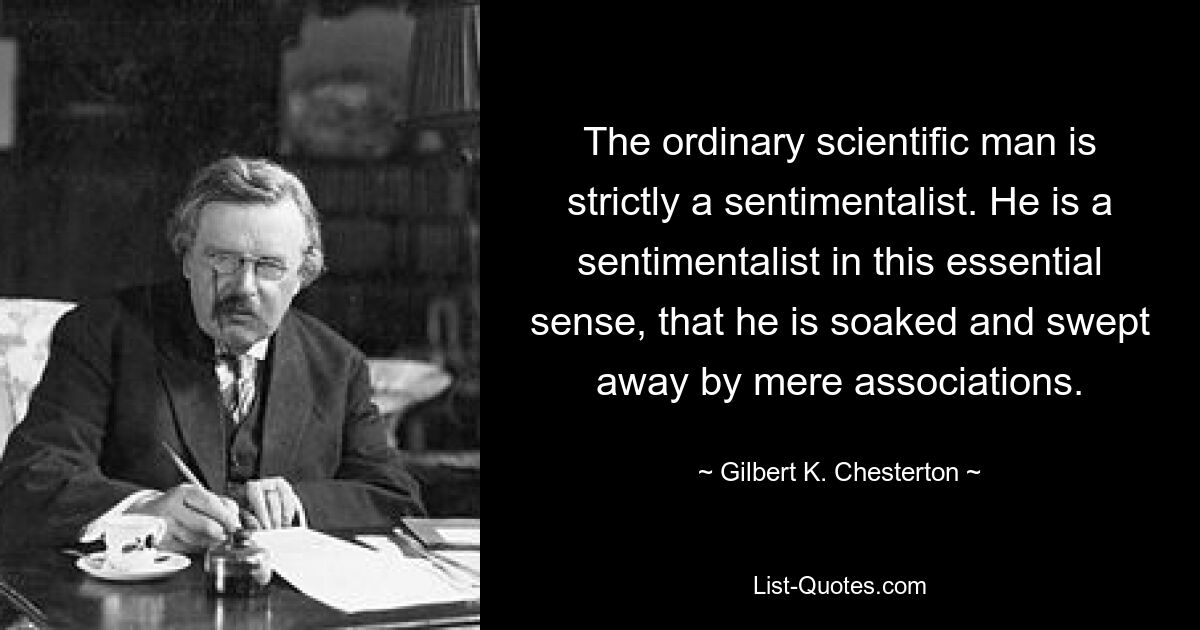 The ordinary scientific man is strictly a sentimentalist. He is a sentimentalist in this essential sense, that he is soaked and swept away by mere associations. — © Gilbert K. Chesterton