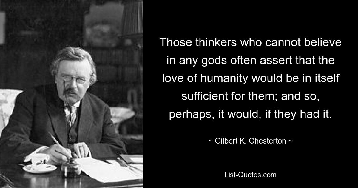 Those thinkers who cannot believe in any gods often assert that the love of humanity would be in itself sufficient for them; and so, perhaps, it would, if they had it. — © Gilbert K. Chesterton