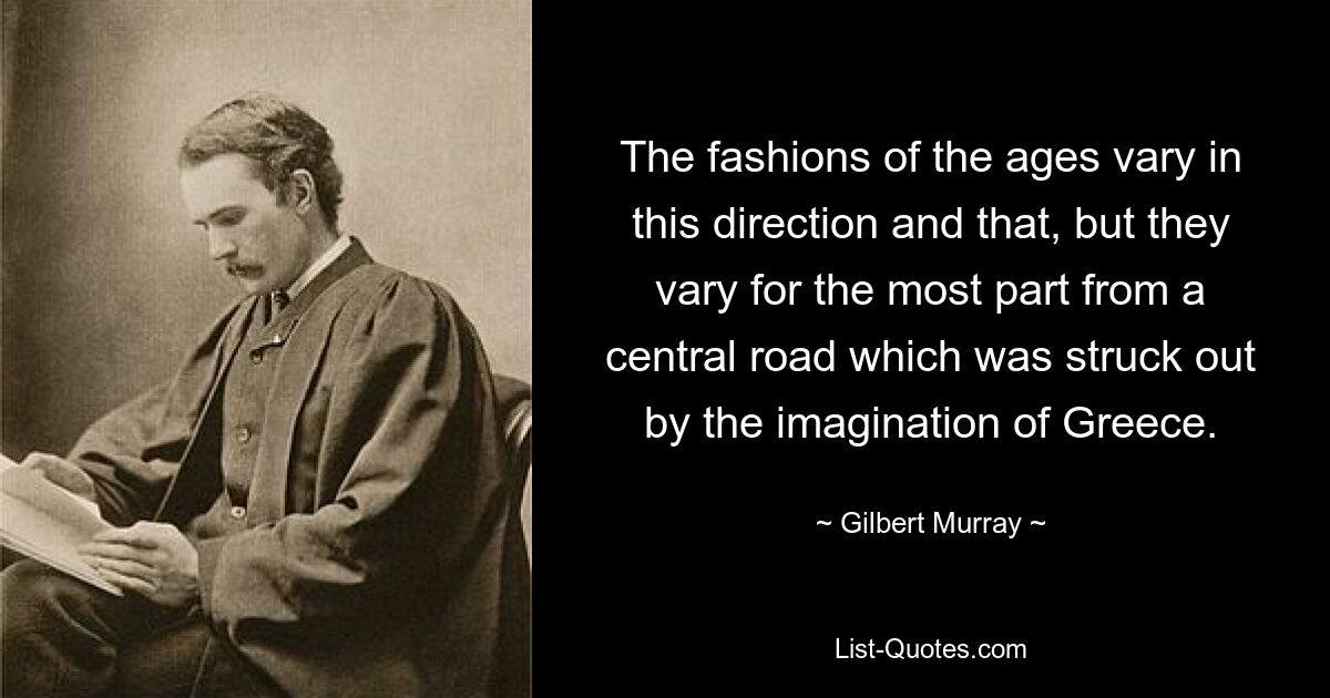 The fashions of the ages vary in this direction and that, but they vary for the most part from a central road which was struck out by the imagination of Greece. — © Gilbert Murray