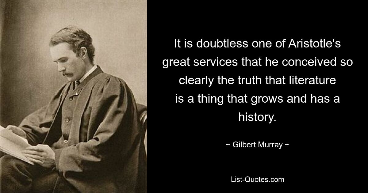 It is doubtless one of Aristotle's great services that he conceived so clearly the truth that literature is a thing that grows and has a history. — © Gilbert Murray