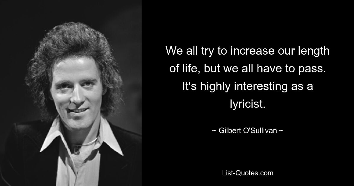 We all try to increase our length of life, but we all have to pass. It's highly interesting as a lyricist. — © Gilbert O'Sullivan