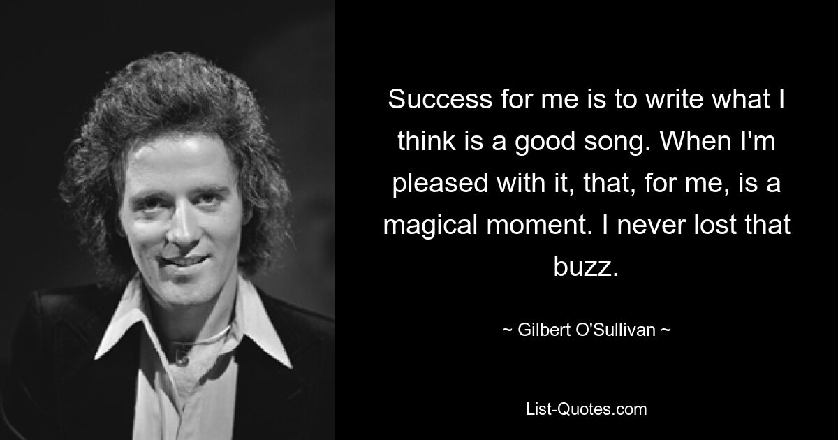 Success for me is to write what I think is a good song. When I'm pleased with it, that, for me, is a magical moment. I never lost that buzz. — © Gilbert O'Sullivan