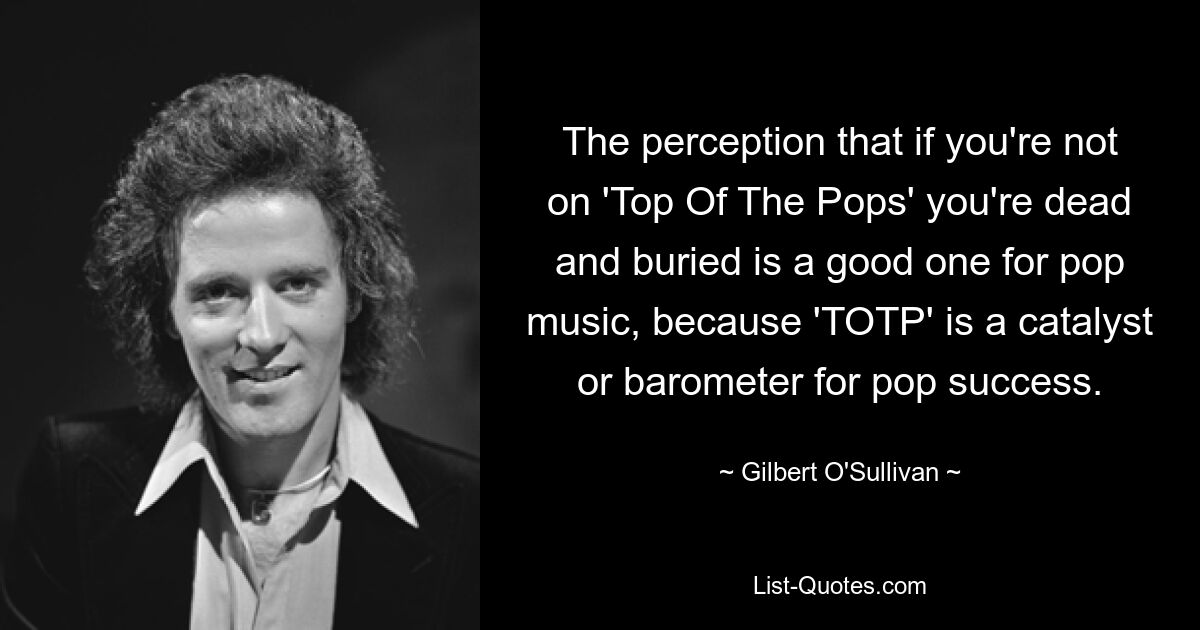 The perception that if you're not on 'Top Of The Pops' you're dead and buried is a good one for pop music, because 'TOTP' is a catalyst or barometer for pop success. — © Gilbert O'Sullivan