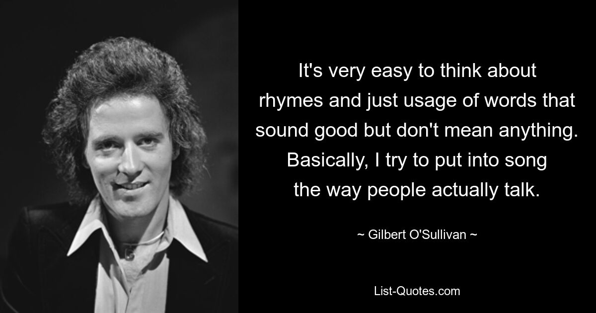 It's very easy to think about rhymes and just usage of words that sound good but don't mean anything. Basically, I try to put into song the way people actually talk. — © Gilbert O'Sullivan