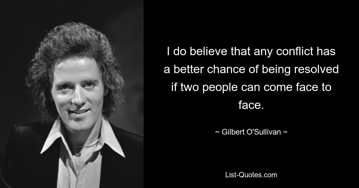 I do believe that any conflict has a better chance of being resolved if two people can come face to face. — © Gilbert O'Sullivan