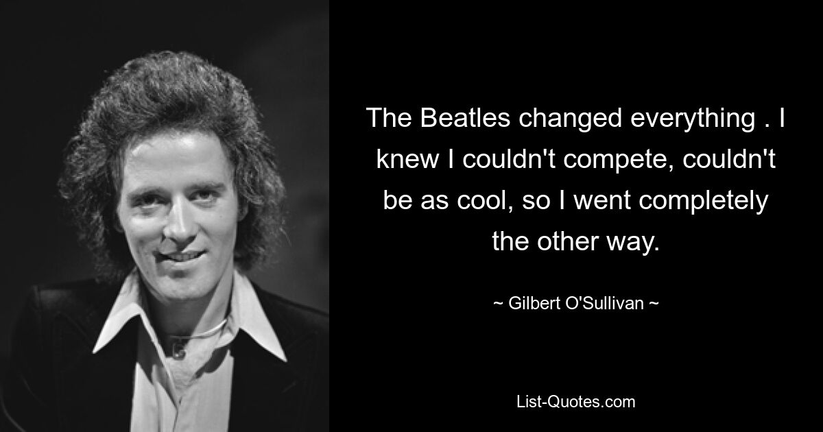 The Beatles changed everything . I knew I couldn't compete, couldn't be as cool, so I went completely the other way. — © Gilbert O'Sullivan