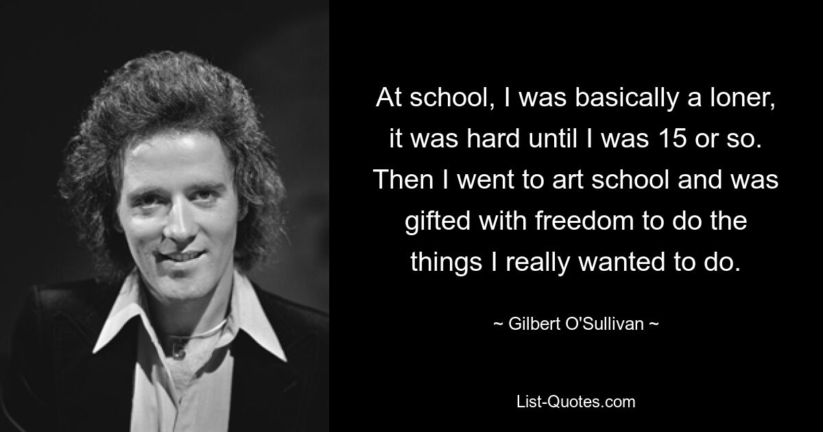 At school, I was basically a loner, it was hard until I was 15 or so. Then I went to art school and was gifted with freedom to do the things I really wanted to do. — © Gilbert O'Sullivan