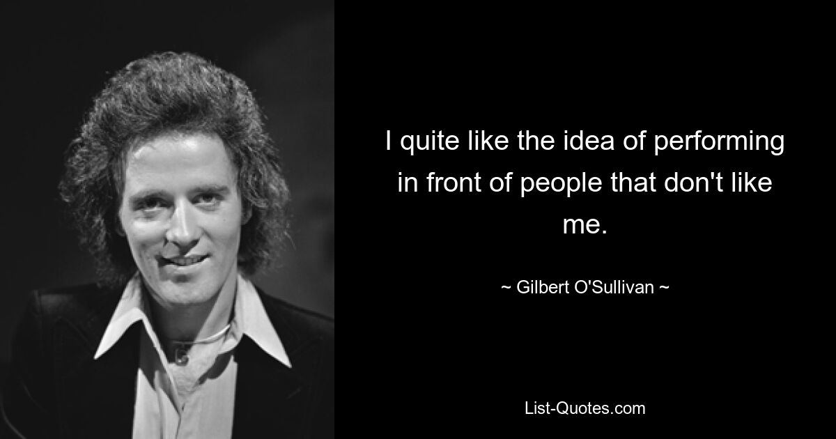 I quite like the idea of performing in front of people that don't like me. — © Gilbert O'Sullivan