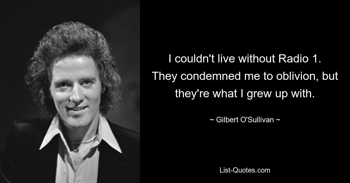 I couldn't live without Radio 1. They condemned me to oblivion, but they're what I grew up with. — © Gilbert O'Sullivan