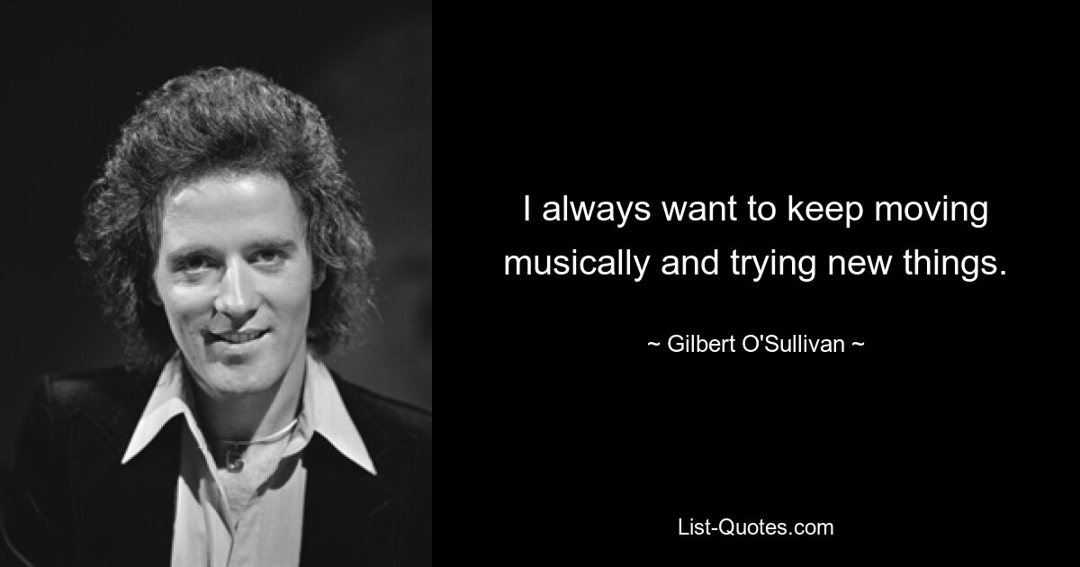 I always want to keep moving musically and trying new things. — © Gilbert O'Sullivan