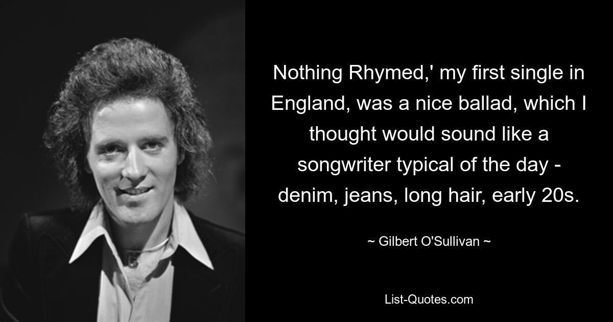 Nothing Rhymed,' my first single in England, was a nice ballad, which I thought would sound like a songwriter typical of the day - denim, jeans, long hair, early 20s. — © Gilbert O'Sullivan