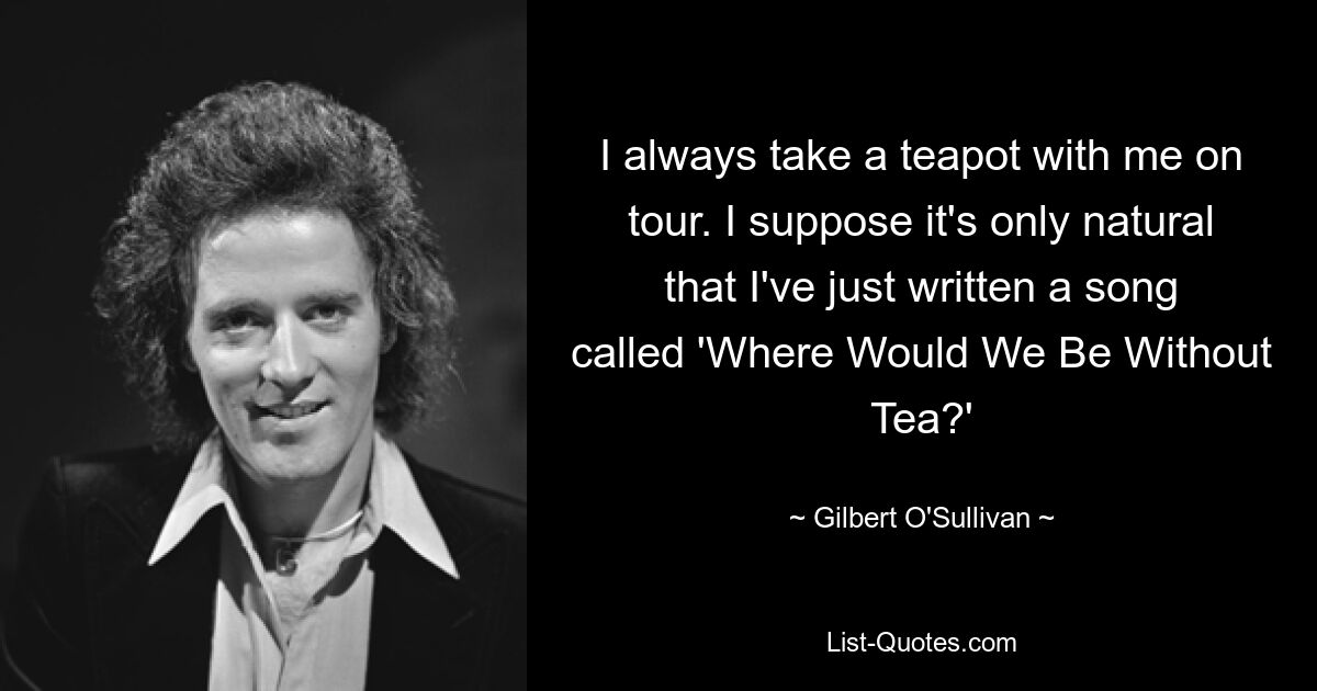 I always take a teapot with me on tour. I suppose it's only natural that I've just written a song called 'Where Would We Be Without Tea?' — © Gilbert O'Sullivan