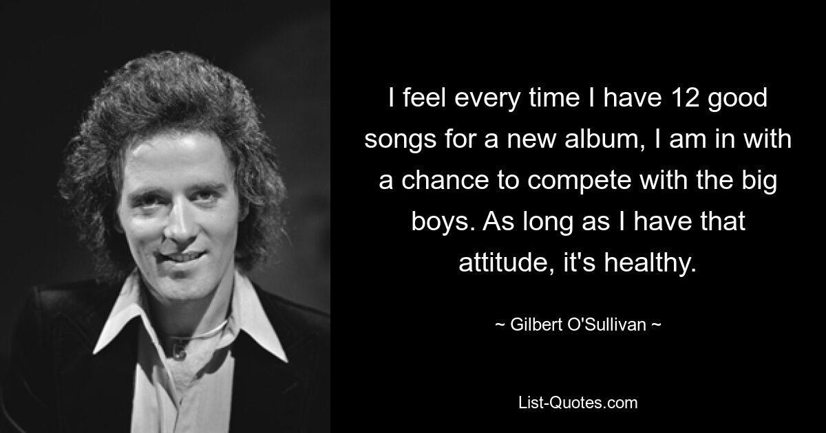 I feel every time I have 12 good songs for a new album, I am in with a chance to compete with the big boys. As long as I have that attitude, it's healthy. — © Gilbert O'Sullivan