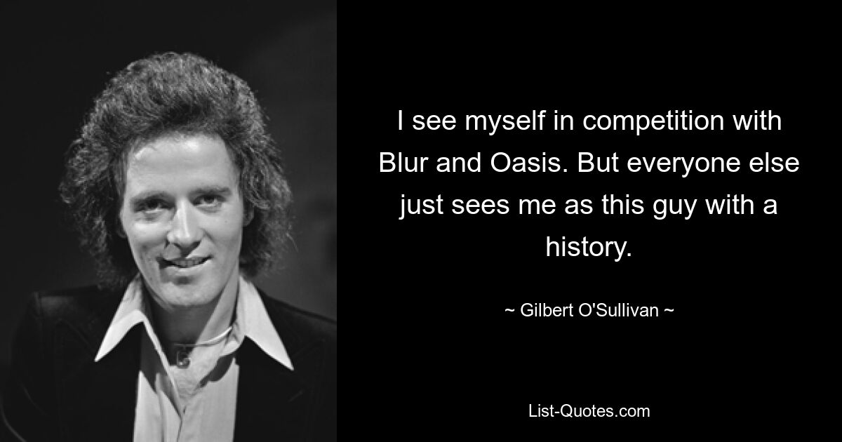 I see myself in competition with Blur and Oasis. But everyone else just sees me as this guy with a history. — © Gilbert O'Sullivan