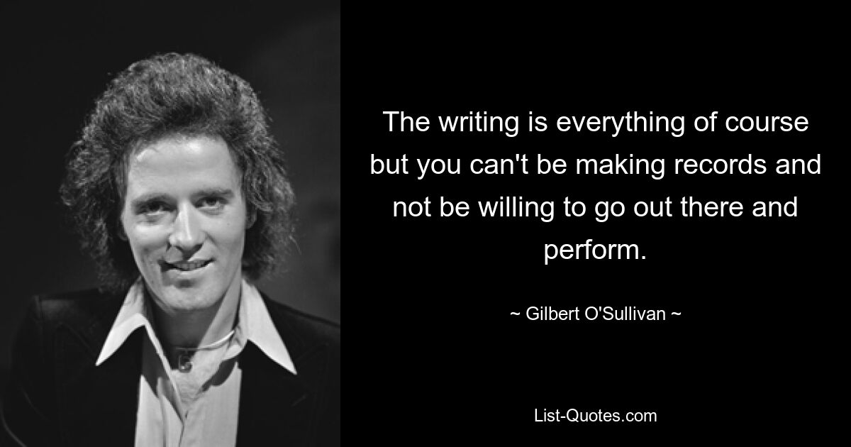 The writing is everything of course but you can't be making records and not be willing to go out there and perform. — © Gilbert O'Sullivan