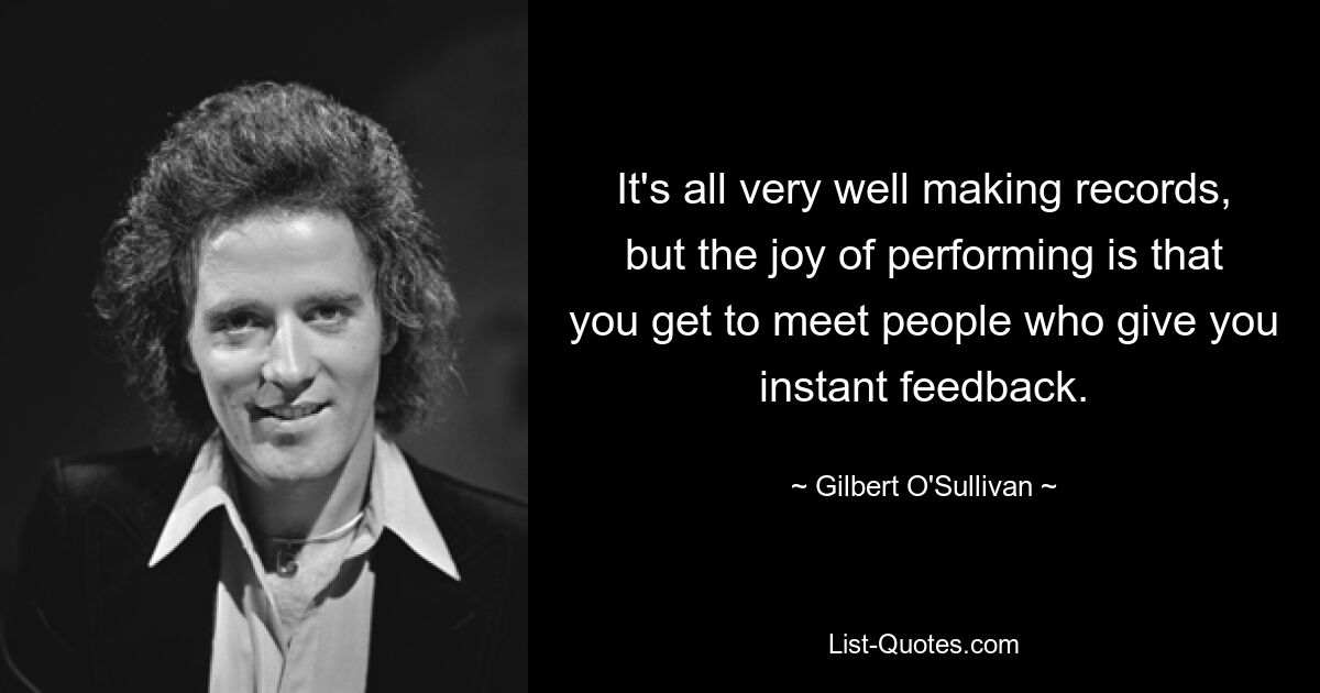 It's all very well making records, but the joy of performing is that you get to meet people who give you instant feedback. — © Gilbert O'Sullivan